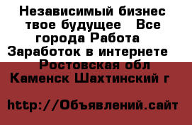 Независимый бизнес-твое будущее - Все города Работа » Заработок в интернете   . Ростовская обл.,Каменск-Шахтинский г.